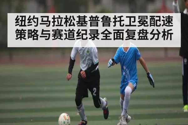纽约马拉松基普鲁托卫冕配速策略与赛道纪录全面复盘分析