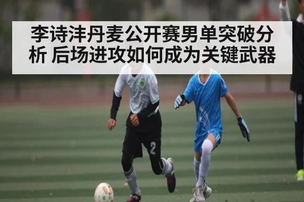 李诗沣丹麦公开赛男单突破分析 后场进攻如何成为关键武器