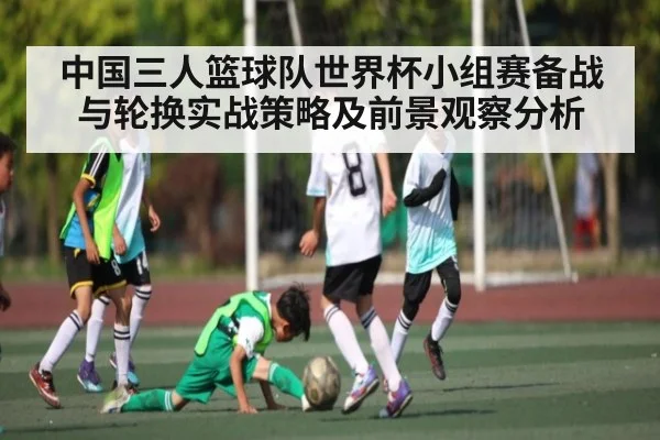 中国三人篮球队世界杯小组赛备战与轮换实战策略及前景观察分析