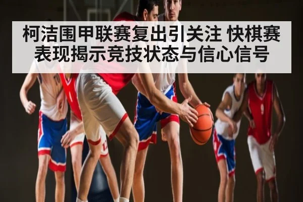 柯洁围甲联赛复出引关注 快棋赛表现揭示竞技状态与信心信号